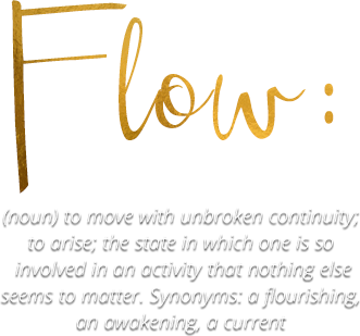 Flow- noun to move with unbroken continuity; to arise; the state in which one is so involved in an activity that nothing else seems to matter- Synonyms- a flourishing, an awakening, a current 