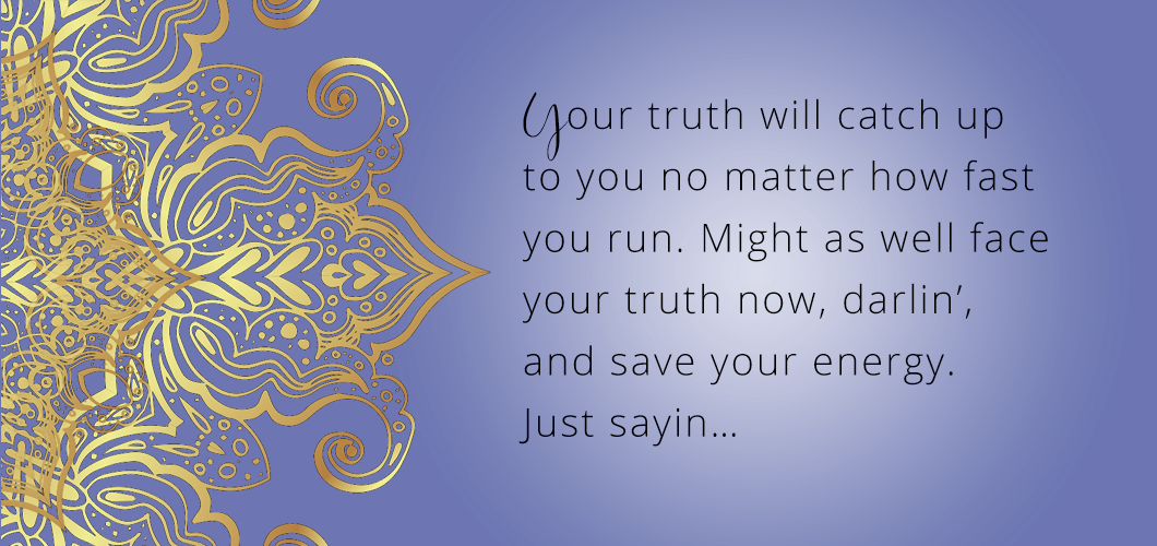 Your truth will catch up to you no matter how fast you run. Might as well face your truth now, darlin’,  and save your energy. Just sayin… 