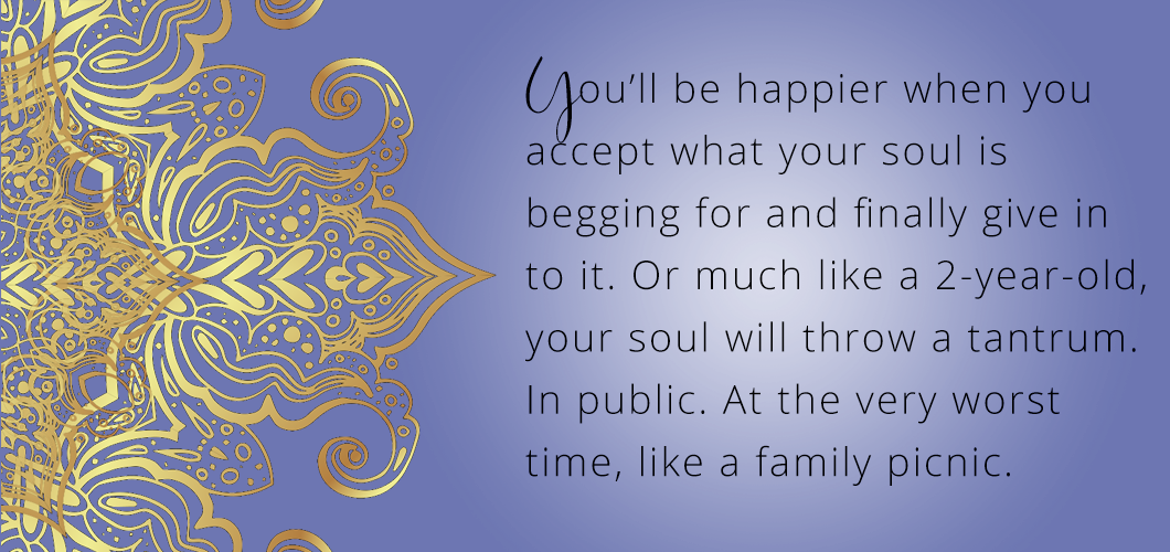 You’ll be happier when you accept what your soul is begging for and finally give in to it. Or much like a 2 year-old your soul will throw a tantrum. In public. At the very worst time like a family picnic. 