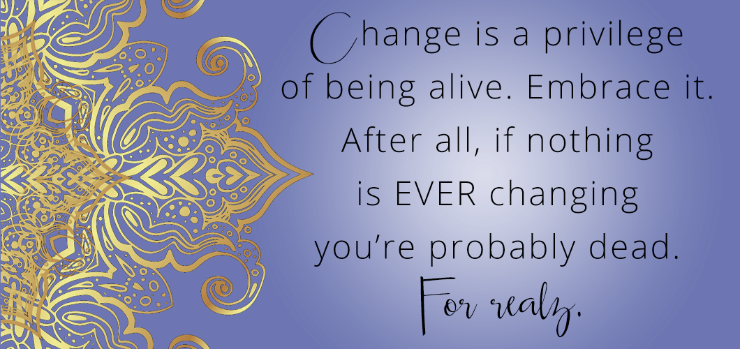 Change is a privilege of being alive. Embrace it. After all, if nothing is changing EVER you’re probably dead. For realz.