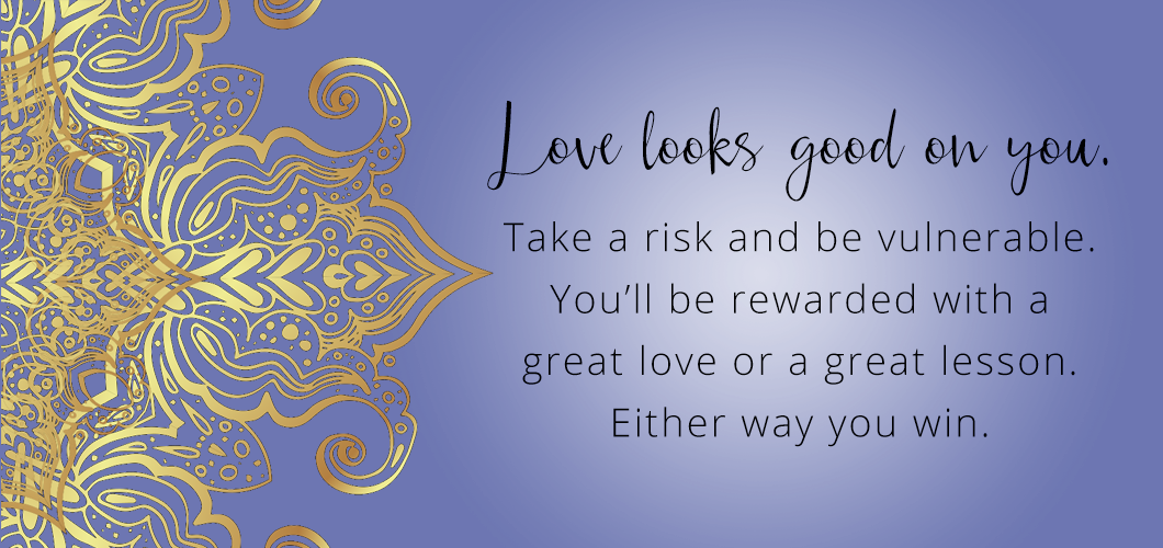Love looks good on you. Take a risk and be vulnerable. You’ll be rewarded with a great love or a great lesson. Either way you win.
