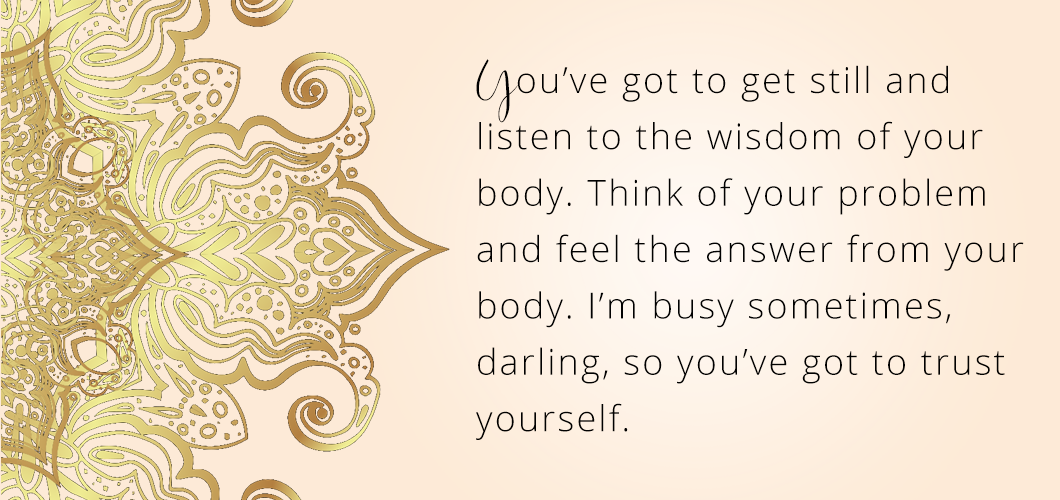 You’ve got to get still and listen to the wisdom of your body. Think of your problem and feel the answer from your body. I’m busy sometimes, darling, so you’ve got to trust yourself. 