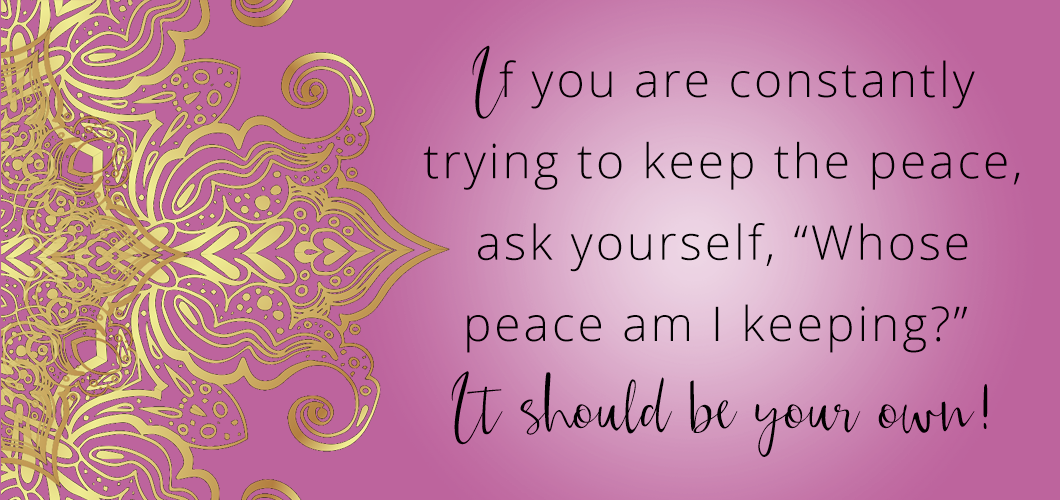 If you are constantly trying to keep the peace, ask yourself, “Whose peace am I keeping?” It should be your own! 