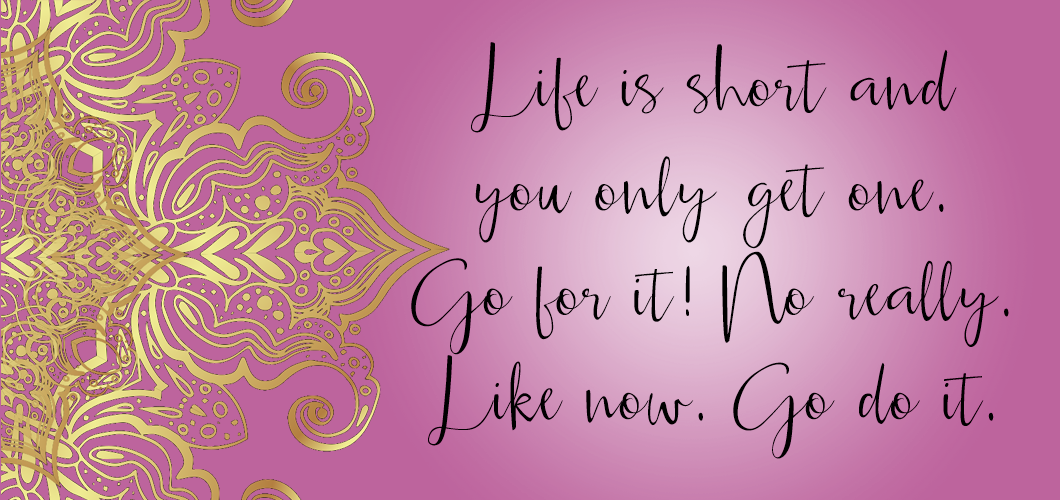 Life is short and you only get one. Go for it! No really. Like now. Go do it.