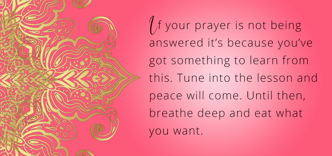 If your prayer is not being answered it’s because you’ve got something to learn from this. Tune into the lesson and peace will come. Until then, breathe deep and eat what you want.