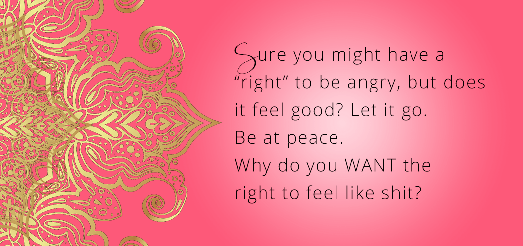 Sure you might have a “right” to be angry, but does it feel good? Let it go. Be at peace. Why do you WANT the right to feel like shit? 