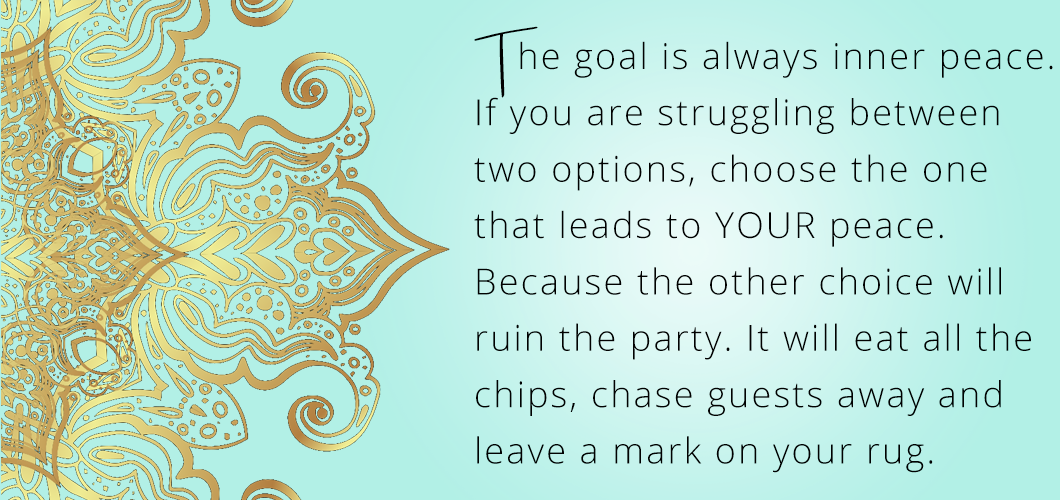 The goal is always inner peace. If you are struggling between two options, choose the one that leads to YOUR peace. Because the other choice will ruin the party. It will eat all the chips, chase guests away and leave a mark on your rug. 