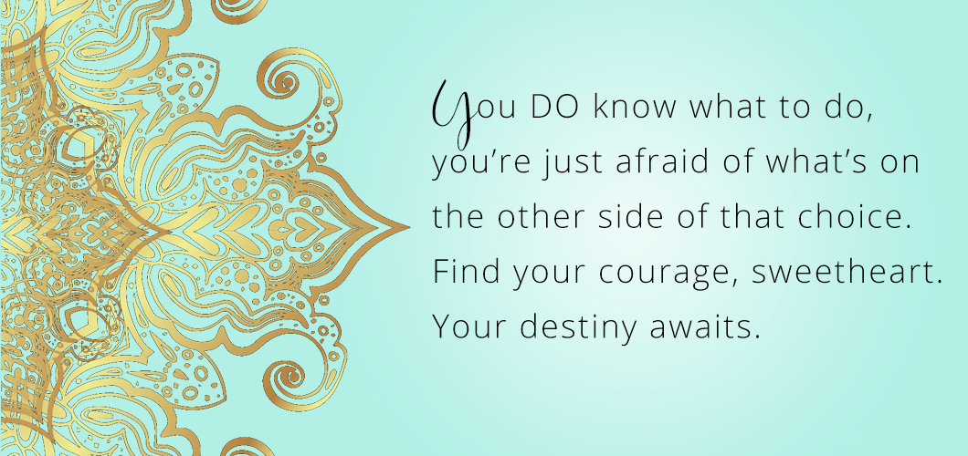 You DO know what to do, you’re just afraid of what’s on the other side of that choice. Find your courage sweetheart. Your destiny awaits. 